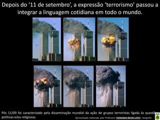 Apresentação elaborada pela Professora FERNANDA BRUM LOPES - Geografia
Depois do ‘11 de setembro’, a expressão ‘terrorismo’ passou a
integrar a linguagem cotidiana em todo o mundo.
Pós 11/09 foi caracterizado pela disseminação mundial da ação de grupos terroristas ligada às questões
políticas e/ou religiosas.
 