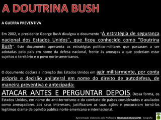 Apresentação elaborada pela Professora FERNANDA BRUM LOPES - Geografia
A GUERRA PREVENTIVA
Em 2002, o presidente George Bush divulgou o documento "A estratégia de segurança
nacional dos Estados Unidos", que ficou conhecido como "Doutrina
Bush". Este documento apresenta as estratégias político-militares que passaram a ser
adotadas pelo país em nome da defesa nacional, frente às ameaças a que poderiam estar
sujeitos o território e o povo norte-americanos.
O documento declara a intenção dos Estados Unidos em agir militarmente, por conta
própria e decisão unilateral em nome do direito de autodefesa, de
maneira preventiva e antecipada:
ATACAR ANTES E PERGUNTAR DEPOIS. Dessa forma, os
Estados Unidos, em nome do anti-terrorismo e do combate de países considerados e avaliados
como ameaçadores aos seus interesses, justificaram as suas ações e procuraram torná-las
legítimas diante da opinião pública norte-americana e internacional.
 