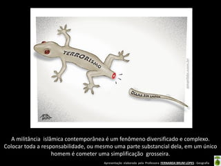 Apresentação elaborada pela Professora FERNANDA BRUM LOPES - Geografia
A militância islâmica contemporânea é um fenômeno diversificado e complexo.
Colocar toda a responsabilidade, ou mesmo uma parte substancial dela, em um único
homem é cometer uma simplificação grosseira.
 