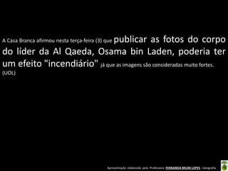 Apresentação elaborada pela Professora FERNANDA BRUM LOPES - Geografia
A Casa Branca afirmou nesta terça-feira (3) que publicar as fotos do corpo
do líder da Al Qaeda, Osama bin Laden, poderia ter
um efeito "incendiário" já que as imagens são consideradas muito fortes.
(UOL)
 