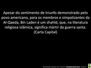 Apresentação elaborada pela Professora FERNANDA BRUM LOPES - Geografia
Apesar do sentimento de triunfo demonstrado pelo
povo americano, para os membros e simpatizantes da
Al-Qaeda, Bin Laden é um shahīd, que, na literatura
religiosa islâmica, significa mártir da guerra santa.
(Carta Capital)
 