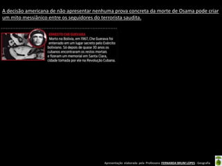 Apresentação elaborada pela Professora FERNANDA BRUM LOPES - Geografia
A decisão americana de não apresentar nenhuma prova concreta da morte de Osama pode criar
um mito messiânico entre os seguidores do terrorista saudita.
 