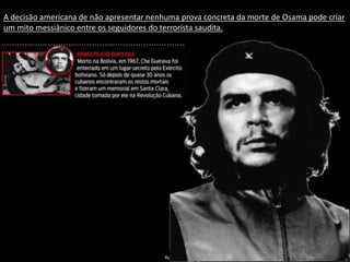 Apresentação elaborada pela Professora FERNANDA BRUM LOPES - Geografia
A decisão americana de não apresentar nenhuma prova concreta da morte de Osama pode criar
um mito messiânico entre os seguidores do terrorista saudita.
 