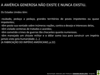 Apresentação elaborada pela Professora FERNANDA BRUM LOPES - Geografia
A AMÉRICA GENEROSA NÃO EXISTE E NUNCA EXISTIU.
Os Estados Unidos têm:
-roubado, pedaço a pedaço, grandes territórios de povos impotentes ou quase
impotentes;
-têm posto sua vontade sobre inúmeras nações, contra o desejo e interesses delas,
-têm violado centenas de tratados e acordos;
-têm cometido crimes de guerras tão chocantes quanto numerosos.
-têm manejado um chicote militar e o dólar como isca para construir um império
jamais visto pela humanidade..(...)
(A FABRICAÇÃO DO IMPÉRIO AMERICANO, p.22)
 