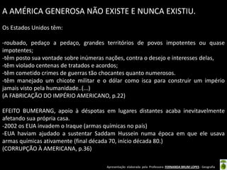 Apresentação elaborada pela Professora FERNANDA BRUM LOPES - Geografia
A AMÉRICA GENEROSA NÃO EXISTE E NUNCA EXISTIU.
Os Estados Unidos têm:
-roubado, pedaço a pedaço, grandes territórios de povos impotentes ou quase
impotentes;
-têm posto sua vontade sobre inúmeras nações, contra o desejo e interesses delas,
-têm violado centenas de tratados e acordos;
-têm cometido crimes de guerras tão chocantes quanto numerosos.
-têm manejado um chicote militar e o dólar como isca para construir um império
jamais visto pela humanidade..(...)
(A FABRICAÇÃO DO IMPÉRIO AMERICANO, p.22)
EFEITO BUMERANG, apoio à déspotas em lugares distantes acaba inevitavelmente
afetando sua própria casa.
-2002 os EUA invadem o Iraque (armas químicas no país)
-EUA haviam ajudado a sustentar Saddam Hussein numa época em que ele usava
armas químicas ativamente (final década 70, início década 80.)
(CORRUPÇÃO À AMERICANA, p.36)
 