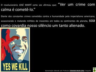 Apresentação elaborada pela Professora FERNANDA BRUM LOPES - Geografia
O revolucionário JOSÉ MARTÍ certa vez afirmou que: “Ver um crime com
calma é cometê-lo.”
Diante dos constantes crimes cometidos contra a humanidade pelo imperialismo americano,
assassinando e matando milhões de inocentes em todos os continentes do planeta, soa
como covardia nosso silêncio um tanto alienado.
 