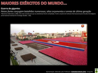 Apresentação elaborada pela Professora FERNANDA BRUM LOPES - Geografia
Guerra de gigantes
Países fortes conjugam batalhões numerosos, altos orçamentos e armas de última geração
*Números referentes a 2002, ano mais recente em que as estatísticas foram compiladas. Fonte: anuário do Instituto Internacional para Estudos Estratégicos
(International Institute for Strategic Studies - IISS)
 
