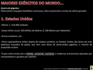 Apresentação elaborada pela Professora FERNANDA BRUM LOPES - Geografia
Guerra de gigantes
Países fortes conjugam batalhões numerosos, altos orçamentos e armas de última geração
-Efetivo: 1 .414.000 soldados
-Gasto militar anual: 329 bilhões de dólares (1 138 dólares por habitante)
-Armas nucleares: sim
-Única superpotência militar depois do colapso soviético, os Estados Unidos são donos da mais
poderosa esquadra do globo, que tem uma dúzia de porta-aviões gigantes, a maioria de
propulsão nuclear.
-O país conta ainda com o maior arsenal nuclear e modernos armamentos operados por
computadores e guiados por satélites
 