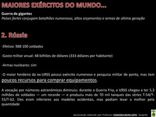 Apresentação elaborada pela Professora FERNANDA BRUM LOPES - Geografia
Guerra de gigantes
Países fortes conjugam batalhões numerosos, altos orçamentos e armas de última geração
-Efetivo: 988 100 soldados
-Gasto militar anual: 48 bilhões de dólares (333 dólares por habitante)
-Armas nucleares: sim
-O maior herdeiro da ex-URSS possui exército numeroso e pesquisa militar de ponta, mas tem
poucos recursos para comprar equipamentos.
A vocação por números astronômicos diminuiu: durante a Guerra Fria, a URSS chegou a ter 5,3
milhões de soldados — um recorde — e produziu mais de 70 mil tanques das séries T-54/T-
55/T-62. Eles eram inferiores aos modelos ocidentais, mas podiam levar a melhor pela
quantidade
 