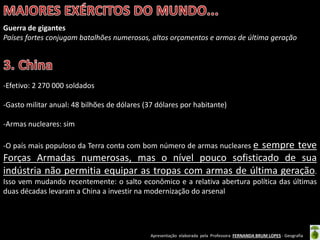 Apresentação elaborada pela Professora FERNANDA BRUM LOPES - Geografia
Guerra de gigantes
Países fortes conjugam batalhões numerosos, altos orçamentos e armas de última geração
-Efetivo: 2 270 000 soldados
-Gasto militar anual: 48 bilhões de dólares (37 dólares por habitante)
-Armas nucleares: sim
-O país mais populoso da Terra conta com bom número de armas nucleares e sempre teve
Forças Armadas numerosas, mas o nível pouco sofisticado de sua
indústria não permitia equipar as tropas com armas de última geração.
Isso vem mudando recentemente: o salto econômico e a relativa abertura política das últimas
duas décadas levaram a China a investir na modernização do arsenal
 