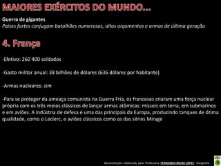 Apresentação elaborada pela Professora FERNANDA BRUM LOPES - Geografia
Guerra de gigantes
Países fortes conjugam batalhões numerosos, altos orçamentos e armas de última geração
-Efetivo: 260 400 soldados
-Gasto militar anual: 38 bilhões de dólares (636 dólares por habitante)
-Armas nucleares: sim
-Para se proteger da ameaça comunista na Guerra Fria, os franceses criaram uma força nuclear
própria com os três meios clássicos de lançar armas atômicas: mísseis em terra, em submarinos
e em aviões. A indústria de defesa é uma das principais da Europa, produzindo tanques de ótima
qualidade, como o Leclerc, e aviões clássicos como os das séries Mirage
 