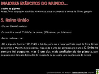 Apresentação elaborada pela Professora FERNANDA BRUM LOPES - Geografia
Guerra de gigantes
Países fortes conjugam batalhões numerosos, altos orçamentos e armas de última geração
-Efetivo: 210 400 soldados
-Gasto militar anual: 35 bilhões de dólares (590 dólares por habitante)
-Armas nucleares: sim
-Até a Segunda Guerra (1939-1945), a Grã-Bretanha era a maior potência naval da Terra. Depois
do conflito, a Marinha Real encolheu, mas ainda é uma das principais do mundo. O Exército
sempre foi pequeno, mas é um dos mais profissionais do planeta, bem
equipado com tanques, blindados de transporte de pessoal e uma parafernália de mísseis
 
