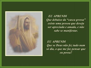 EU APRENDI  Que debaixo da “casca grossa” existe uma pessoa que deseja ser apreciada e amada, e não sabe se manifestar. EU APRENDI  Que se Deus não fez tudo num só dia, o que me faz pensar que eu possa? 