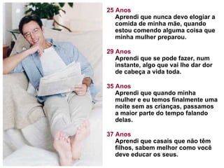 25 Anos Aprendi que nunca devo elogiar a comida de minha mãe, quando estou comendo alguma coisa que minha mulher preparou.  29 Anos Aprendi que se pode fazer, num instante, algo que vai lhe dar dor de cabeça a vida toda. 35 Anos Aprendi que quando minha mulher e eu temos finalmente uma noite sem as crianças, passamos a maior parte do tempo falando delas.  37 Anos Aprendi que casais que não têm filhos, sabem melhor como você deve educar os seus.  