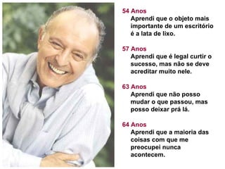 54 Anos Aprendi que o objeto mais importante de um escritório é a lata de lixo. 57 Anos Aprendi que é legal curtir o sucesso, mas não se deve acreditar muito nele. 63 Anos Aprendi que não posso mudar o que passou, mas posso deixar prá lá.  64 Anos Aprendi que a maioria das coisas com que me preocupei nunca acontecem.  