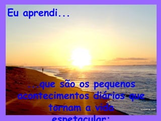Eu aprendi...
...que são os pequenos
acontecimentos diários que
tornam a vida