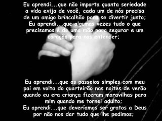 Eu aprendi...que não importa quanta seriedade a vida exija de você, cada um de nós precisa de um amigo brincalhão para se divertir junto;  Eu aprendi...que algumas vezes tudo o que precisamos é de uma mão para segurar e um coração para nos entender;  Eu aprendi...que os passeios simples com meu pai em volta do quarteirão nas noites de verão quando eu era criança fizeram maravilhas para mim quando me tornei adulto;  Eu aprendi...que deveríamos ser gratos a Deus por não nos dar tudo que lhe pedimos;  Eu aprendi...que não importa quanta seriedade a vida exija de você, cada um de nós precisa de um amigo brincalhão para se divertir junto;  Eu aprendi...que algumas vezes tudo o que precisamos é de uma mão para segurar e um coração para nos entender;  Eu aprendi...que os passeios simples com meu pai em volta do quarteirão nas noites de verão quando eu era criança fizeram maravilhas para mim quando me tornei adulto;  Eu aprendi...que deveríamos ser gratos a Deus por não nos dar tudo que lhe pedimos;  