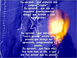 Eu aprendi...que dinheiro não compra "classe";  Eu aprendi...que são os pequenos acontecimentos diários que tornam a vida espetacular;  Eu aprendi...que debaixo da "casca grossa" existe uma pessoa que deseja ser apreciada, compreendida e amada;  Eu aprendi...que Deus não fez tudo num só dia; o que me faz pensar que eu possa?  