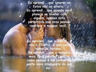 Eu aprendi...que ignorar os fatos não os altera;  Eu aprendi...que quando você planeja se nivelar com alguém, apenas esta permitindo que essa pessoa continue a magoar você;  Eu aprendi...que o AMOR, e não o TEMPO, é que cura todas as feridas;  Eu aprendi...que a maneira mais fácil para eu crescer como pessoa é me cercar de gente mais inteligente do que eu;  