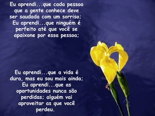 Eu aprendi...que cada pessoa que a gente conhece deve ser saudada com um sorriso;  Eu aprendi...que ninguém é perfeito até que você se apaixone por essa pessoa; Eu aprendi...que a vida é dura, mas eu sou mais ainda;  Eu aprendi...que as oportunidades nunca são perdidas; alguém vai aproveitar as que você perdeu.  