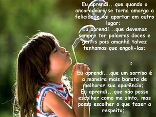 Eu aprendi...que quando o ancoradouro se torna amargo a felicidade vai aportar em outro lugar;  Eu aprendi...que devemos sempre ter palavras doces e gentis pois amanhã talvez tenhamos que engoli-las; Eu aprendi...que um sorriso é a maneira mais barata de melhorar sua aparência;  Eu aprendi...que não posso escolher como me sinto, mas posso escolher o que fazer a respeito;  