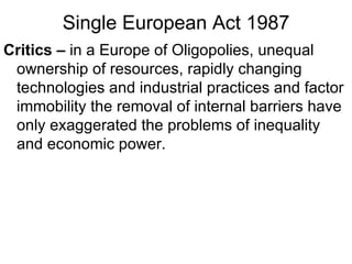 Single European Act 1987 Critics –  in a Europe of Oligopolies, unequal ownership of resources, rapidly changing technologies and industrial practices and factor immobility the removal of internal barriers have only exaggerated the problems of inequality and economic power. 