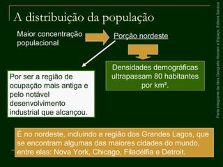 ParteintegrantedaobraGeografiaHomemeEspaço,EditoraSaraiva
A distribuição da população
Por ser a região de
ocupação mais antiga e
pelo notável
desenvolvimento
industrial que alcançou.
Maior concentração
populacional
Porção nordeste
Densidades demográficas
ultrapassam 80 habitantes
por km².
É no nordeste, incluindo a região dos Grandes Lagos, que
se encontram algumas das maiores cidades do mundo,
entre elas: Nova York, Chicago, Filadélfia e Detroit.
 