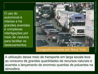 ParteintegrantedaobraGeografiaHomemeEspaço,EditoraSaraiva
A utilização desse meio de transporte em larga escala leva
ao consumo de grandes quantidades de recursos naturais e
acarreta o lançamento de enormes quantias de poluentes na
atmosfera.
O uso do
automóvel é
intenso e há
grandes avenidas
e complexas
interligações por
meio de viadutos
para facilitar os
deslocamentos.
Congestionamento em Nova York.
JamesLeynse/Corbis/LatinStock
 