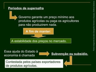 ParteintegrantedaobraGeografiaHomemeEspaço,EditoraSaraiva
Contestada pelos países exportadores
de produtos agrícolas.
Períodos de supersafra
Governo garante um preço mínimo aos
produtos agrícolas ou paga os agricultores
para não produzirem nada.
A fim de manter:
A estabilidade dos preços no mercado.
Essa ajuda do Estado à
economia é chamada Subvenção ou subsídio.
 