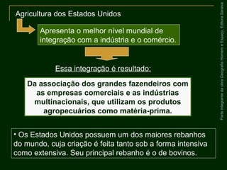 ParteintegrantedaobraGeografiaHomemeEspaço,EditoraSaraiva
Da associação dos grandes fazendeiros com
as empresas comerciais e as indústrias
multinacionais, que utilizam os produtos
agropecuários como matéria-prima.
• Os Estados Unidos possuem um dos maiores rebanhos
do mundo, cuja criação é feita tanto sob a forma intensiva
como extensiva. Seu principal rebanho é o de bovinos.
Agricultura dos Estados Unidos
Apresenta o melhor nível mundial de
integração com a indústria e o comércio.
Essa integração é resultado:
 