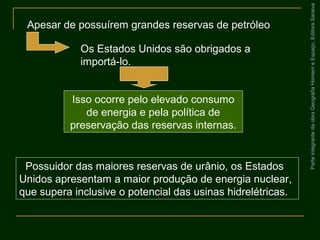 ParteintegrantedaobraGeografiaHomemeEspaço,EditoraSaraiva
Possuidor das maiores reservas de urânio, os Estados
Unidos apresentam a maior produção de energia nuclear,
que supera inclusive o potencial das usinas hidrelétricas.
Apesar de possuírem grandes reservas de petróleo
Os Estados Unidos são obrigados a
importá-lo.
Isso ocorre pelo elevado consumo
de energia e pela política de
preservação das reservas internas.
 