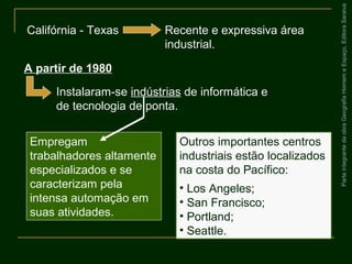 ParteintegrantedaobraGeografiaHomemeEspaço,EditoraSaraiva
Empregam
trabalhadores altamente
especializados e se
caracterizam pela
intensa automação em
suas atividades.
Califórnia - Texas Recente e expressiva área
industrial.
A partir de 1980
Instalaram-se indústrias de informática e
de tecnologia de ponta.
Outros importantes centros
industriais estão localizados
na costa do Pacífico:
• Los Angeles;
• San Francisco;
• Portland;
• Seattle.
 