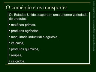 ParteintegrantedaobraGeografiaHomemeEspaço,EditoraSaraiva
O comércio e os transportes
Os Estados Unidos exportam uma enorme variedade
de produtos:
• matérias-primas,
• produtos agrícolas,
• maquinaria industrial e agrícola,
• veículos,
• produtos químicos,
• roupas,
• calçados.
 