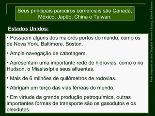 ParteintegrantedaobraGeografiaHomemeEspaço,EditoraSaraiva
Seus principais parceiros comerciais são Canadá,
México, Japão, China e Taiwan.
Estados Unidos:
• Possuem alguns dos maiores portos do mundo, como os
de Nova York, Baltimore, Boston.
• Ampla navegação de cabotagem.
• Apresentam uma importante rede de hidrovias, como o rio
Hudson, o Mississípi e seus afluentes.
• Mais de 6 milhões de quilômetros de rodovias.
• Abrigam um terço das vias férreas do mundo.
• Em virtude da grande produção petroquímica, outras
importantes formas de transporte são os gasodutos e os
oleodutos.
 