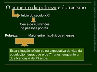 ParteintegrantedaobraGeografiaHomemeEspaço,EditoraSaraiva
O aumento da pobreza e do racismo
Essa situação reflete-se na expectativa de vida da
população negra, que é de 71 anos, enquanto a
dos brancos é de 79 anos.
Início do século XXI
Cerca de 40 milhões
de pessoas pobres.
Pobreza Maior entre hispânicos e negros.
 