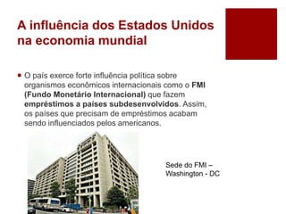A influência dos Estados Unidos
na economia mundial
 O país exerce forte influência política sobre
organismos econômicos internacionais como o FMI
(Fundo Monetário Internacional) que fazem
empréstimos a países subdesenvolvidos. Assim,
os países que precisam de empréstimos acabam
sendo influenciados pelos americanos.
Sede do FMI –
Washington - DC
 