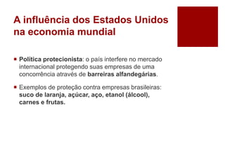 A influência dos Estados Unidos
na economia mundial
 Política protecionista: o país interfere no mercado
internacional protegendo suas empresas de uma
concorrência através de barreiras alfandegárias.
 Exemplos de proteção contra empresas brasileiras:
suco de laranja, açúcar, aço, etanol (álcool),
carnes e frutas.
 