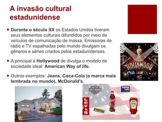 A invasão cultural
estadunidense
 Durante o século XX os Estados Unidos tiveram
seus elementos culturais difundidos por meio de
veículos de comunicação de massa. Emissoras de
rádio e TV espalhadas pelo mundo divulgam os
gêneros e séries criados pelos estadunidenses.
 A principal é Hollywood de divulga o modelo de
sociedade ideal: American Way of life.
 Outros exemplos: Jeans, Coca-Cola (a marca mais
lembrada no mundo), McDonald’s.
 