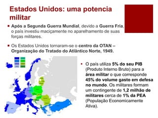 Estados Unidos: uma potencia
militar
 Após a Segunda Guerra Mundial, devido a Guerra Fria,
o país investiu maciçamente no aparelhamento de suas
forças militares.
 Os Estados Unidos tornaram-se o centro da OTAN –
Organização do Tratado do Atlântico Norte, 1949.
 O país utiliza 5% do seu PIB
(Produto Interno Bruto) para a
área militar o que corresponde
45% do volume gasto em defesa
no mundo. Os militares formam
um contingente de 1,2 milhão de
militares cerca de 1% da PEA
(População Economicamente
Ativa).
 