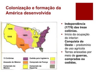 Colonização e formação da
América desenvolvida
 Independência
(1776) das treze
colônias.
 Início da ocupação
do interior:
Conquista do
Oeste – predomínio
de uso agrícola
 Terras anexadas por
meio de guerras,
compradas ou
cedidas.
 