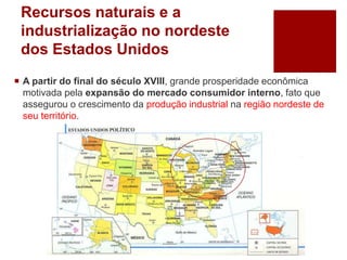 Recursos naturais e a
industrialização no nordeste
dos Estados Unidos
 A partir do final do século XVIII, grande prosperidade econômica
motivada pela expansão do mercado consumidor interno, fato que
assegurou o crescimento da produção industrial na região nordeste de
seu território.
 