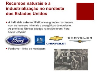 Recursos naturais e a
industrialização no nordeste
dos Estados Unidos
 A indústria automobilística teve grande crescimento
com os recursos minerais e energéticos do nordeste.
As primeiras fábricas criadas na região foram: Ford,
GM e Chrysler.
 Fordismo – linha de montagem
 