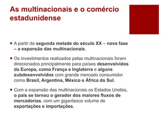 As multinacionais e o comércio
estadunidense
 A partir da segunda metade do século XX – nova fase
– a expansão das multinacionais.
 Os investimentos realizados pelas multinacionais foram
direcionados principalmente para países desenvolvidos
da Europa, como França e Inglaterra e alguns
subdesenvolvidos com grande mercado consumidor
como Brasil, Argentina, México e África do Sul.
 Com a expansão das multinacionais os Estados Unidos,
o país se tornou o gerador dos maiores fluxos de
mercadorias, com um gigantesco volume de
exportações e importações.
 