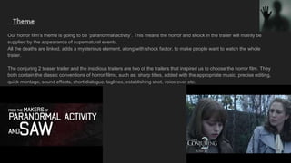 Theme
Our horror film’s theme is going to be ‘paranormal activity’. This means the horror and shock in the trailer will mainly be
supplied by the appearance of supernatural events.
All the deaths are linked, adds a mysterious element, along with shock factor, to make people want to watch the whole
trailer.
The conjuring 2 teaser trailer and the insidious trailers are two of the trailers that inspired us to choose the horror film. They
both contain the classic conventions of horror films, such as: sharp titles, added with the appropriate music, precise editing,
quick montage, sound effects, short dialogue, taglines, establishing shot, voice over etc.
 