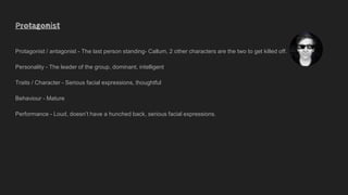 Protagonist
Protagonist / antagonist - The last person standing- Callum, 2 other characters are the two to get killed off.
Personality - The leader of the group, dominant, intelligent
Traits / Character - Serious facial expressions, thoughtful
Behaviour - Mature
Performance - Loud, doesn’t have a hunched back, serious facial expressions.
 