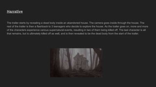 Narrative
The trailer starts by revealing a dead body inside an abandoned house. The camera goes inside through the house. The
rest of the trailer is then a flashback to 3 teenagers who decide to explore the house. As the trailer goes on, more and more
of the characters experience various supernatural events, resulting in two of them being killed off. The last character is all
that remains, but is ultimately killed off as well, and is then revealed to be the dead body from the start of the trailer.
 