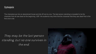 Synopsis
The characters go into an abandoned house and die off one by one. The last person standing is revealed to be the
character that we see dead at the beginning, USP, the audience may think that the character that they see dead first is the
first one to die.
They may be the last person
standing, but no one survives in
the end.
 
