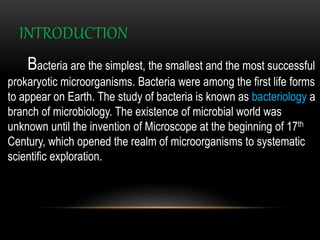 INTRODUCTION
Bacteria are the simplest, the smallest and the most successful
prokaryotic microorganisms. Bacteria were among the first life forms
to appear on Earth. The study of bacteria is known as bacteriology a
branch of microbiology. The existence of microbial world was
unknown until the invention of Microscope at the beginning of 17th
Century, which opened the realm of microorganisms to systematic
scientific exploration.
 