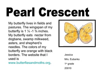 Jessica
Mrs. Eubanks
1st
grade
20010
My butterfly lives in fields and
pastures. The wingspan of my
butterfly is 1 ¼ -1 ¾ inches.
My butterfly eats nectar from
dogbane, swamp milkweed,
asters, and shepherd’s
needles. The colors of my
butterfly are orange with black
borders. The website that I
used is
www.butterfiesandmoths.org.
 