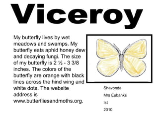 Shavonda
Mrs Eubanks
Ist
2010
My butterfly lives by wet
meadows and swamps. My
butterfly eats aphid honey dew
and decaying fungi. The size
of my butterfly is 2 ½ - 3 3/8
inches. The colors of the
butterfly are orange with black
lines across the hind wing and
white dots. The website
address is
www.butterfliesandmoths.org.
 